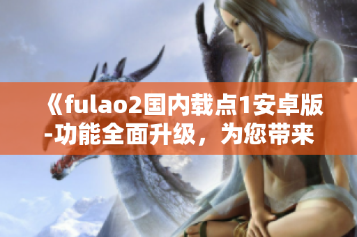 《fulao2国内载点1安卓版-功能全面升级，为您带来更优质的体验》