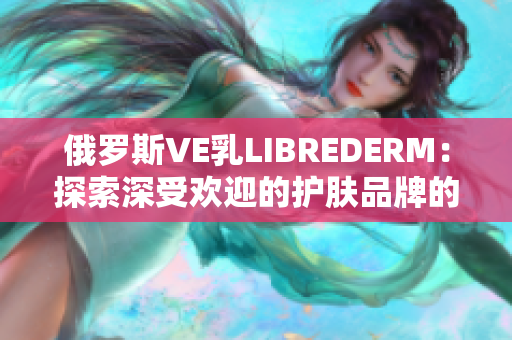 俄罗斯VE乳LIBREDERM：探索深受欢迎的护肤品牌的秘密