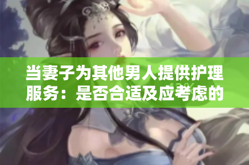 当妻子为其他男人提供护理服务：是否合适及应考虑的因素