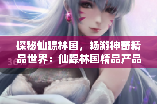 探秘仙踪林国，畅游神奇精品世界：仙踪林国精品产品视频揭秘