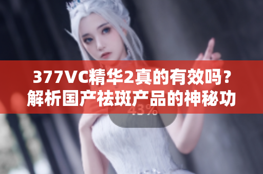 377VC精华2真的有效吗？解析国产祛斑产品的神秘功效