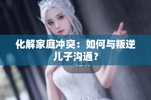 化解家庭冲突：如何与叛逆儿子沟通？