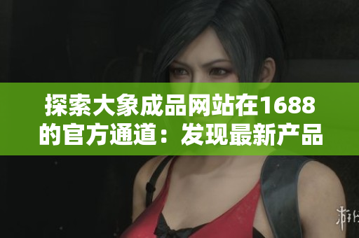 探索大象成品网站在1688的官方通道：发现最新产品、最佳价格！