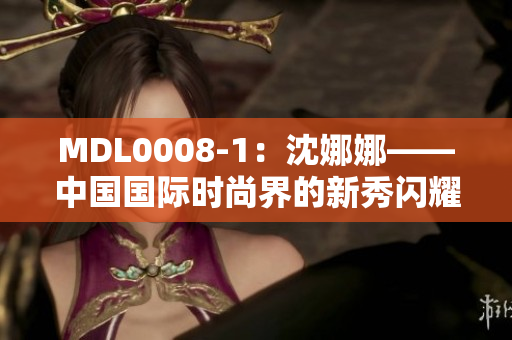 MDL0008-1：沈娜娜——中国国际时尚界的新秀闪耀登场