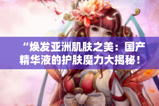 “焕发亚洲肌肤之美：国产精华液的护肤魔力大揭秘！”