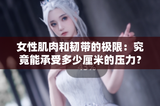 女性肌肉和韧带的极限：究竟能承受多少厘米的压力？