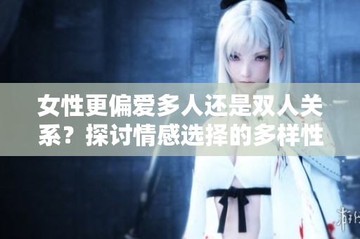 女性更偏爱多人还是双人关系？探讨情感选择的多样性