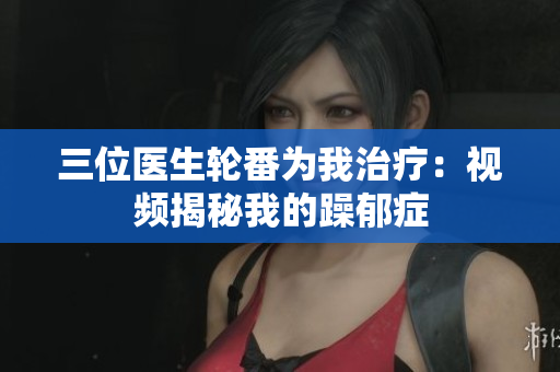 三位医生轮番为我治疗：视频揭秘我的躁郁症