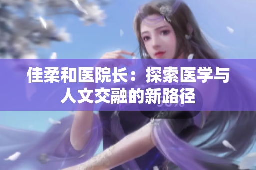 佳柔和医院长：探索医学与人文交融的新路径