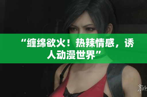 “缠绵欲火！热辣情感，诱人动漫世界”