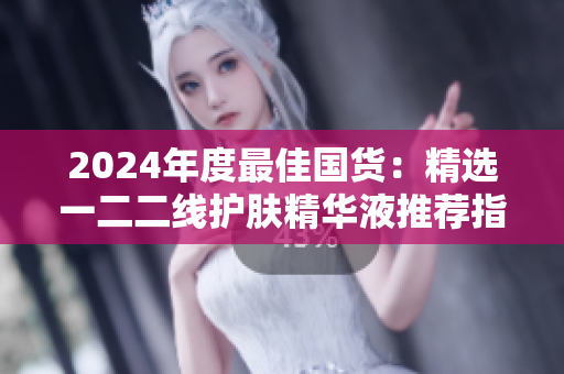 2024年度最佳国货：精选一二二线护肤精华液推荐指南