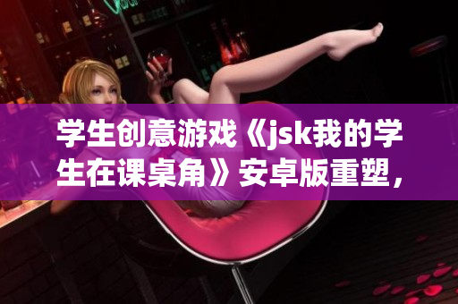 学生创意游戏《jsk我的学生在课桌角》安卓版重塑，欢乐挑战等待解锁