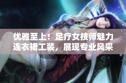 优雅至上！足疗女技师魅力连衣裙工装，展现专业风采与时尚品味