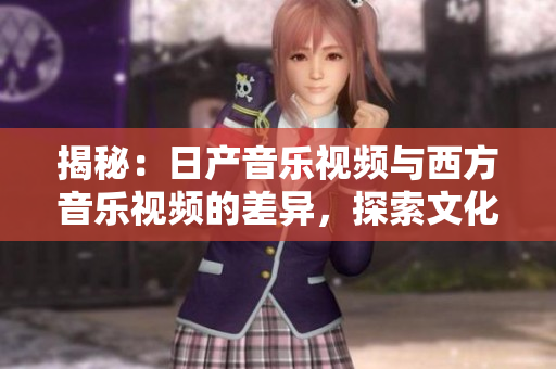 揭秘：日产音乐视频与西方音乐视频的差异，探索文化风格与制作手法的不同