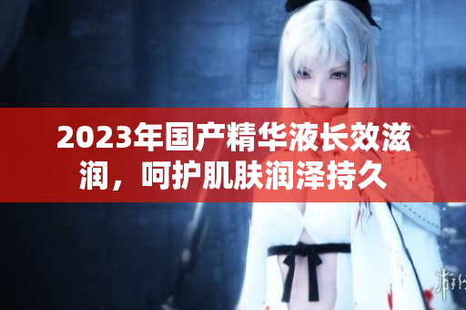 2023年国产精华液长效滋润，呵护肌肤润泽持久