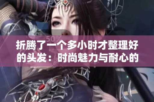 折腾了一个多小时才整理好的头发：时尚魅力与耐心的成果