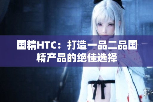国精HTC：打造一品二品国精产品的绝佳选择