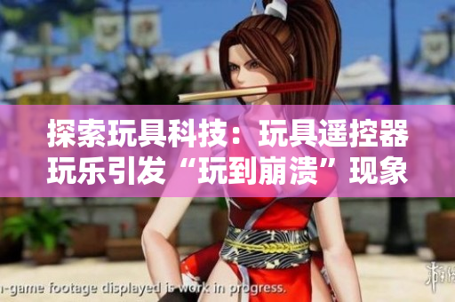 探索玩具科技：玩具遥控器玩乐引发“玩到崩溃”现象