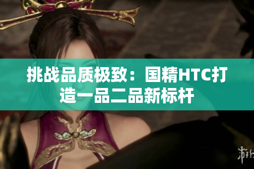 挑战品质极致：国精HTC打造一品二品新标杆