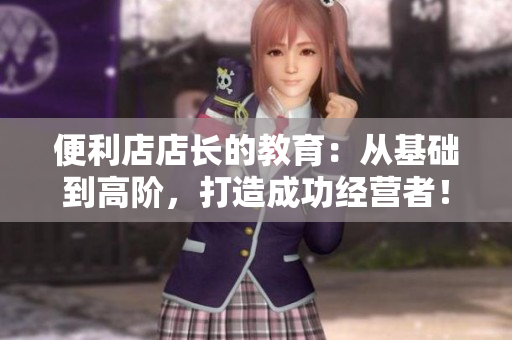 便利店店长的教育：从基础到高阶，打造成功经营者！