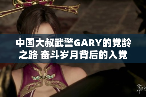 中国大叔武警GARY的党龄之路 奋斗岁月背后的入党故事