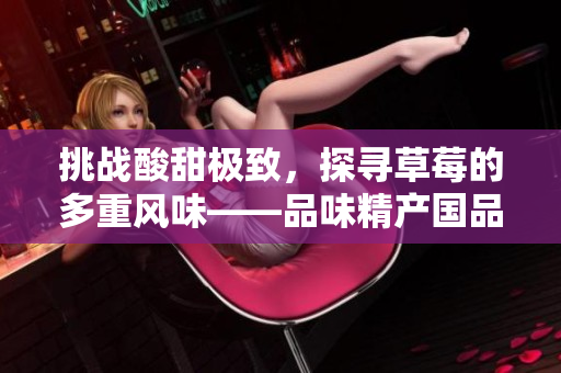 挑战酸甜极致，探寻草莓的多重风味——品味精产国品一二三产区的鲜美滋味