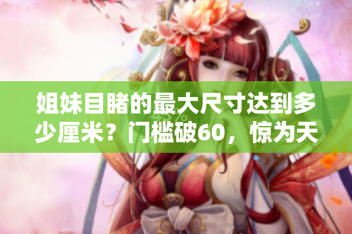 姐妹目睹的最大尺寸达到多少厘米？门槛破60，惊为天人