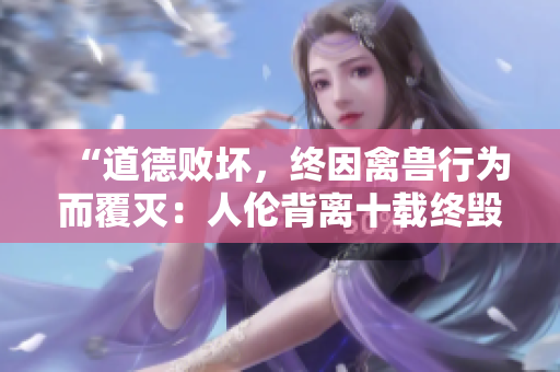 “道德败坏，终因禽兽行为而覆灭：人伦背离十载终毁”