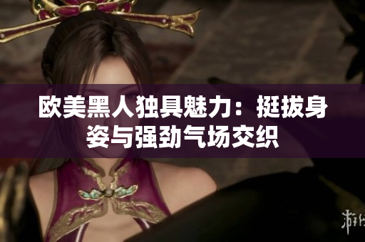 欧美黑人独具魅力：挺拔身姿与强劲气场交织