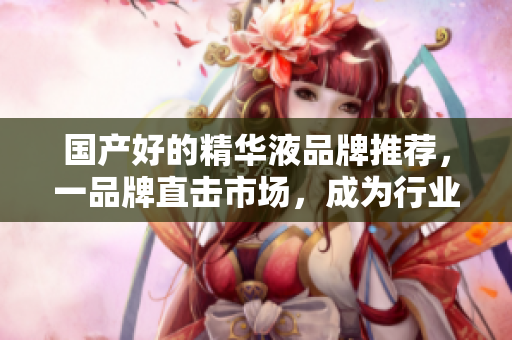 国产好的精华液品牌推荐，一品牌直击市场，成为行业佼佼者