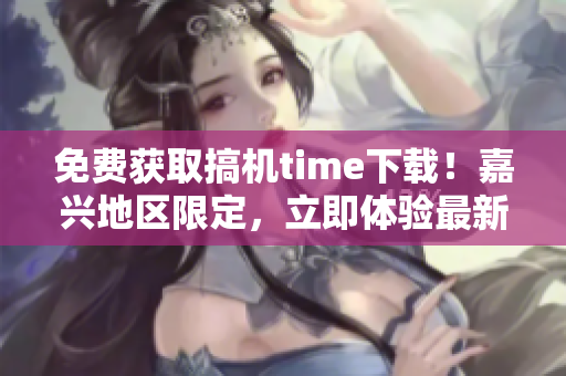 免费获取搞机time下载！嘉兴地区限定，立即体验最新科技！