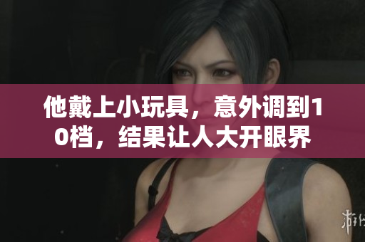 他戴上小玩具，意外调到10档，结果让人大开眼界