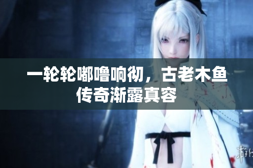 一轮轮嘟噜响彻，古老木鱼传奇渐露真容