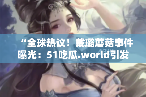 “全球热议！戴璐蘑菇事件曝光：51吃瓜.world引发热议”