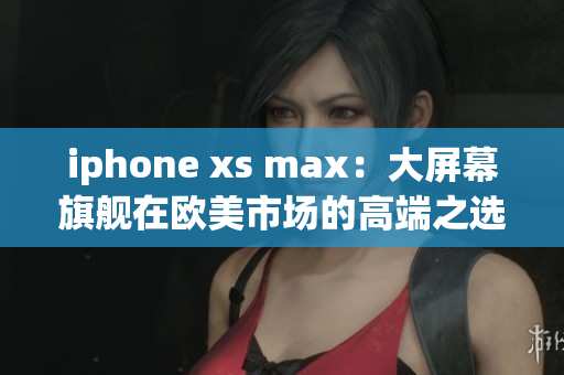 iphone xs max：大屏幕旗舰在欧美市场的高端之选