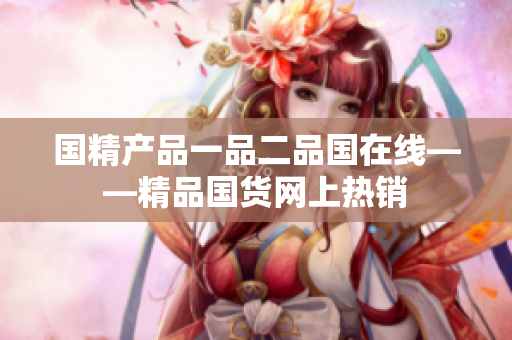 国精产品一品二品国在线——精品国货网上热销