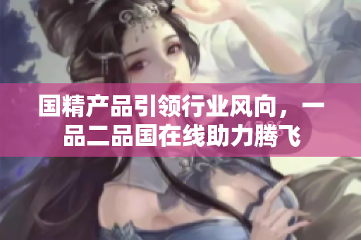 国精产品引领行业风向，一品二品国在线助力腾飞