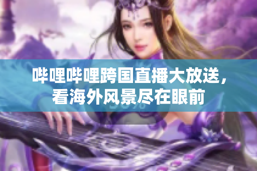 哔哩哔哩跨国直播大放送，看海外风景尽在眼前