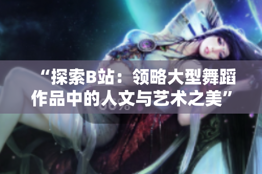“探索B站：领略大型舞蹈作品中的人文与艺术之美”