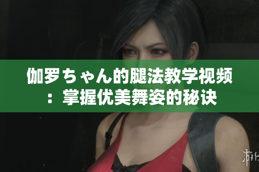 伽罗ちゃん的腿法教学视频：掌握优美舞姿的秘诀