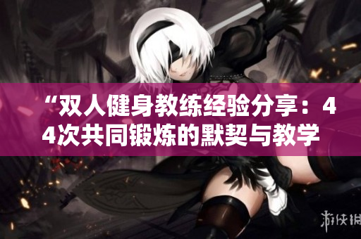 “双人健身教练经验分享：44次共同锻炼的默契与教学心得”