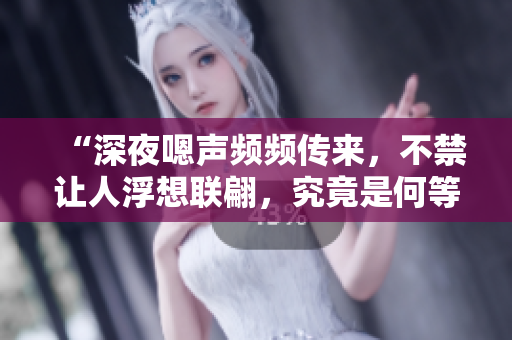 “深夜嗯声频频传来，不禁让人浮想联翩，究竟是何等场景在发生？！”