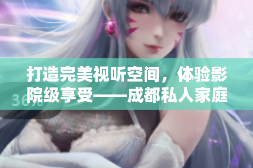 打造完美视听空间，体验影院级享受——成都私人家庭影院推荐与选择指南