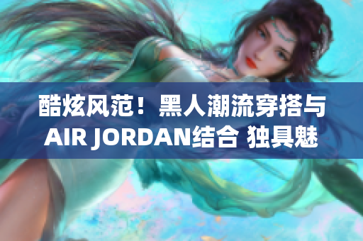 酷炫风范！黑人潮流穿搭与AIR JORDAN结合 独具魅力的时尚潮流！