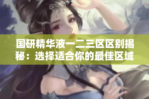 国研精华液一二三区区别揭秘：选择适合你的最佳区域