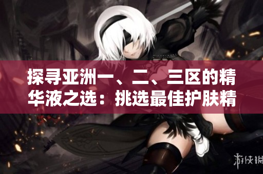 探寻亚洲一、二、三区的精华液之选：挑选最佳护肤精华，呵护亚洲肌肤的秘诀揭秘