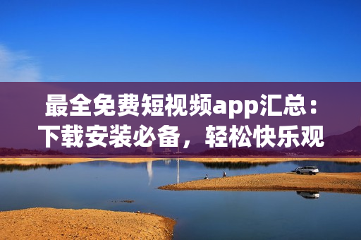 最全免费短视频app汇总：下载安装必备，轻松快乐观看