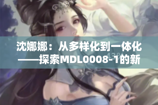 沈娜娜：从多样化到一体化——探索MDL0008-1的新路径
