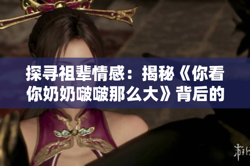 探寻祖辈情感：揭秘《你看你奶奶啵啵那么大》背后的故事