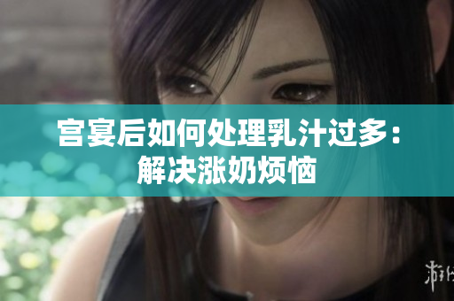 宫宴后如何处理乳汁过多：解决涨奶烦恼